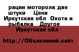 рации моторола две штуки  › Цена ­ 1 200 - Иркутская обл. Охота и рыбалка » Другое   . Иркутская обл.